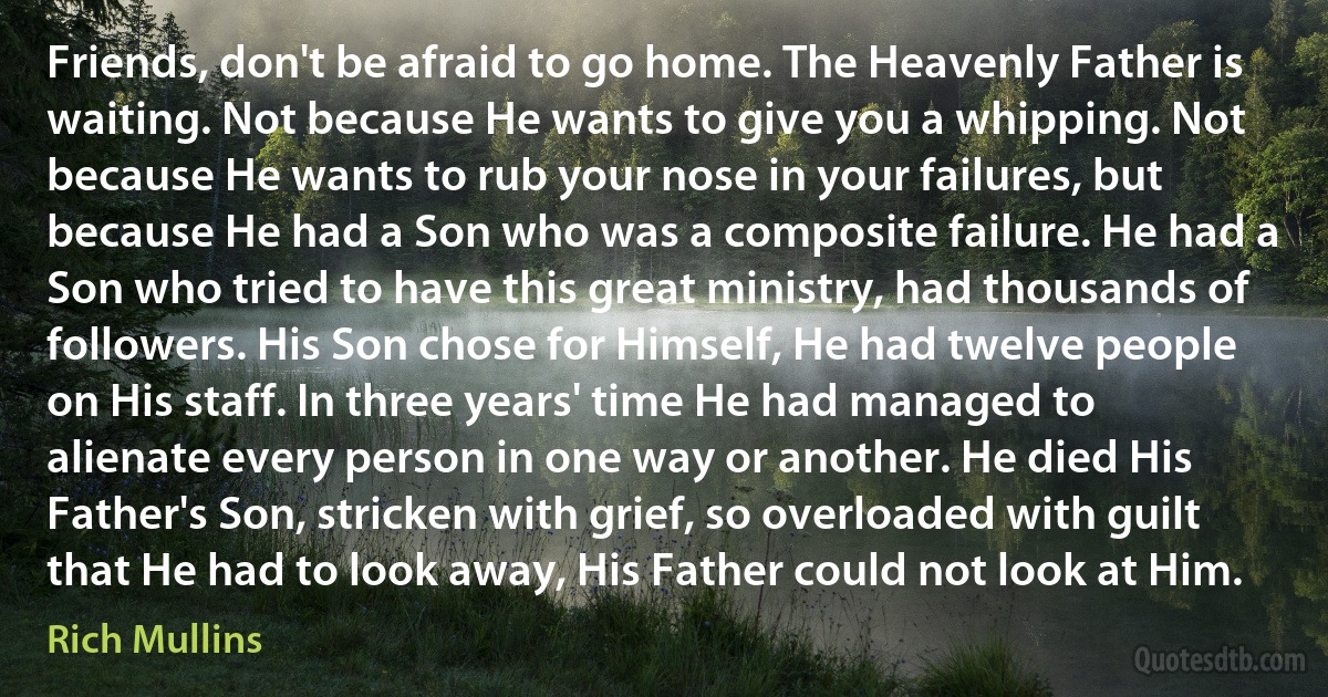 Friends, don't be afraid to go home. The Heavenly Father is waiting. Not because He wants to give you a whipping. Not because He wants to rub your nose in your failures, but because He had a Son who was a composite failure. He had a Son who tried to have this great ministry, had thousands of followers. His Son chose for Himself, He had twelve people on His staff. In three years' time He had managed to alienate every person in one way or another. He died His Father's Son, stricken with grief, so overloaded with guilt that He had to look away, His Father could not look at Him. (Rich Mullins)