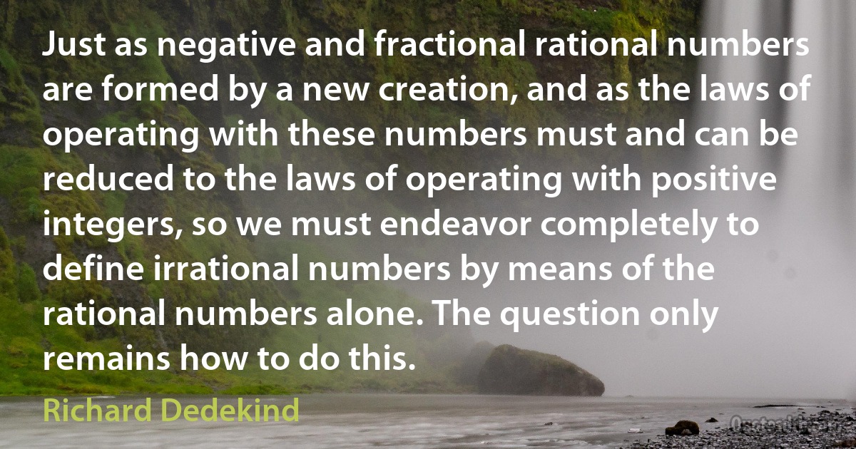 Just as negative and fractional rational numbers are formed by a new creation, and as the laws of operating with these numbers must and can be reduced to the laws of operating with positive integers, so we must endeavor completely to define irrational numbers by means of the rational numbers alone. The question only remains how to do this. (Richard Dedekind)