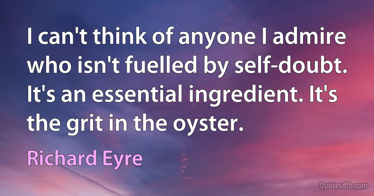 I can't think of anyone I admire who isn't fuelled by self-doubt. It's an essential ingredient. It's the grit in the oyster. (Richard Eyre)