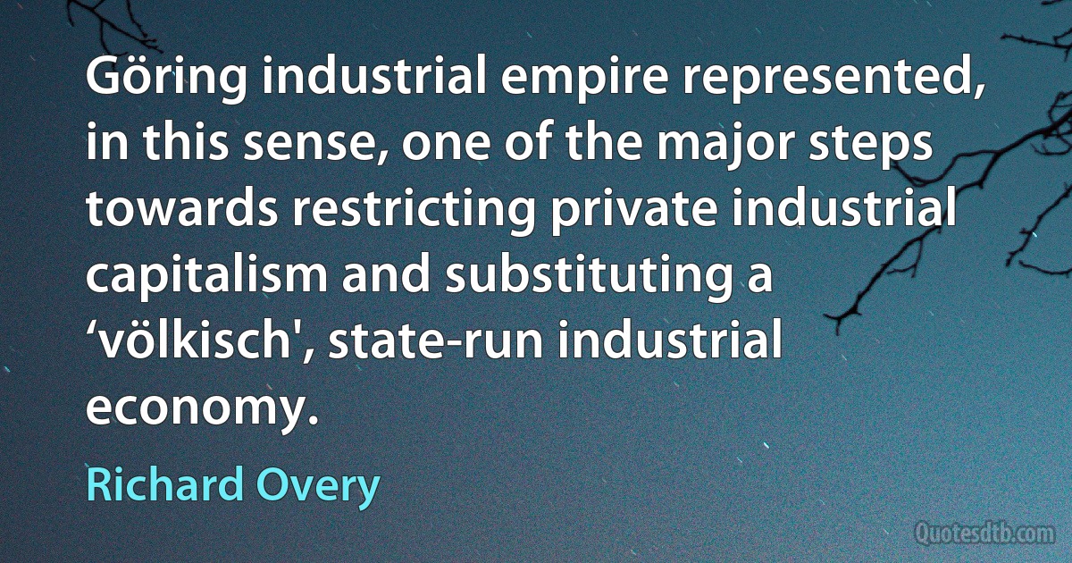 Göring industrial empire represented, in this sense, one of the major steps towards restricting private industrial capitalism and substituting a ‘völkisch', state-run industrial economy. (Richard Overy)