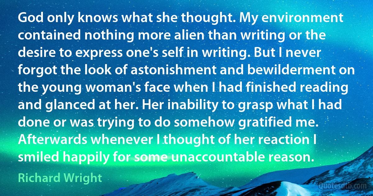 God only knows what she thought. My environment contained nothing more alien than writing or the desire to express one's self in writing. But I never forgot the look of astonishment and bewilderment on the young woman's face when I had finished reading and glanced at her. Her inability to grasp what I had done or was trying to do somehow gratified me. Afterwards whenever I thought of her reaction I smiled happily for some unaccountable reason. (Richard Wright)