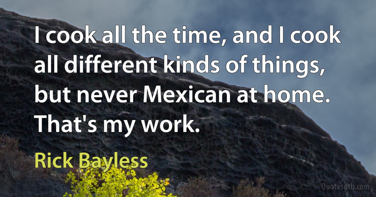 I cook all the time, and I cook all different kinds of things, but never Mexican at home. That's my work. (Rick Bayless)