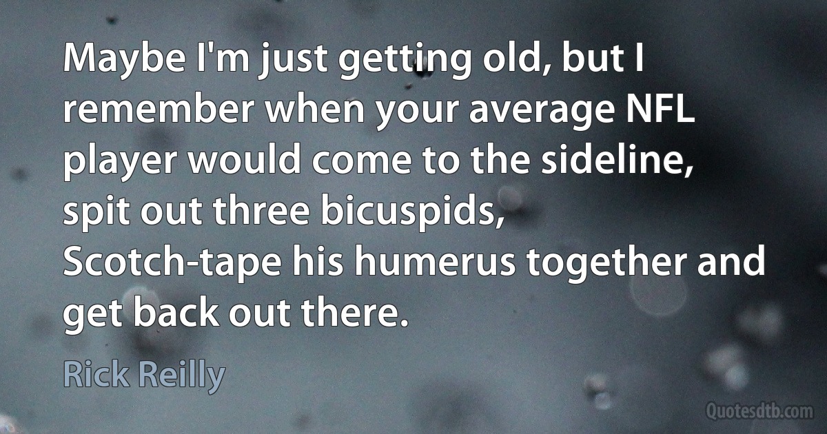 Maybe I'm just getting old, but I remember when your average NFL player would come to the sideline, spit out three bicuspids, Scotch-tape his humerus together and get back out there. (Rick Reilly)