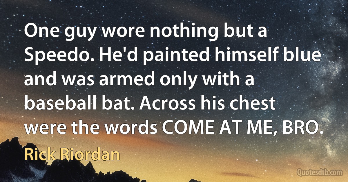 One guy wore nothing but a Speedo. He'd painted himself blue and was armed only with a baseball bat. Across his chest were the words COME AT ME, BRO. (Rick Riordan)