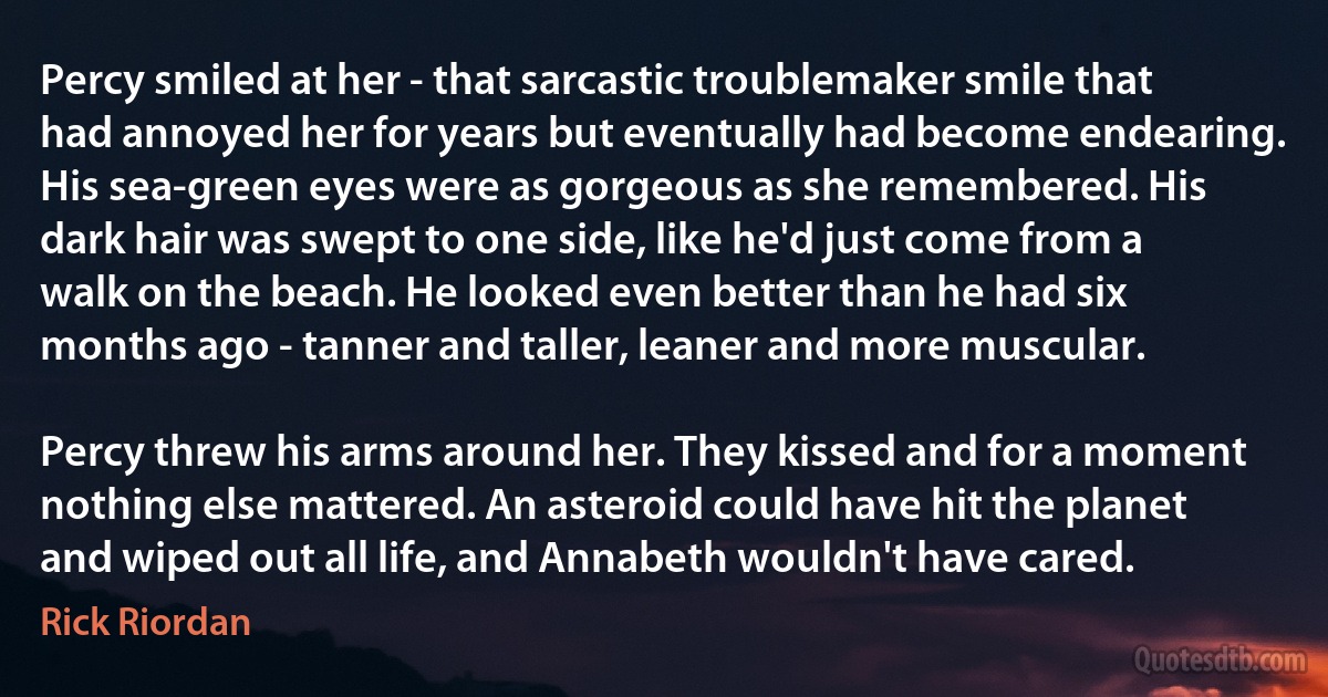 Percy smiled at her - that sarcastic troublemaker smile that had annoyed her for years but eventually had become endearing. His sea-green eyes were as gorgeous as she remembered. His dark hair was swept to one side, like he'd just come from a walk on the beach. He looked even better than he had six months ago - tanner and taller, leaner and more muscular.

Percy threw his arms around her. They kissed and for a moment nothing else mattered. An asteroid could have hit the planet and wiped out all life, and Annabeth wouldn't have cared. (Rick Riordan)