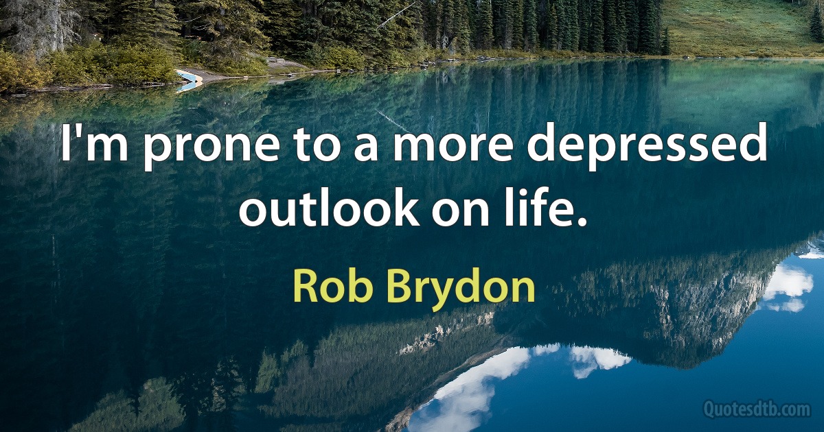 I'm prone to a more depressed outlook on life. (Rob Brydon)