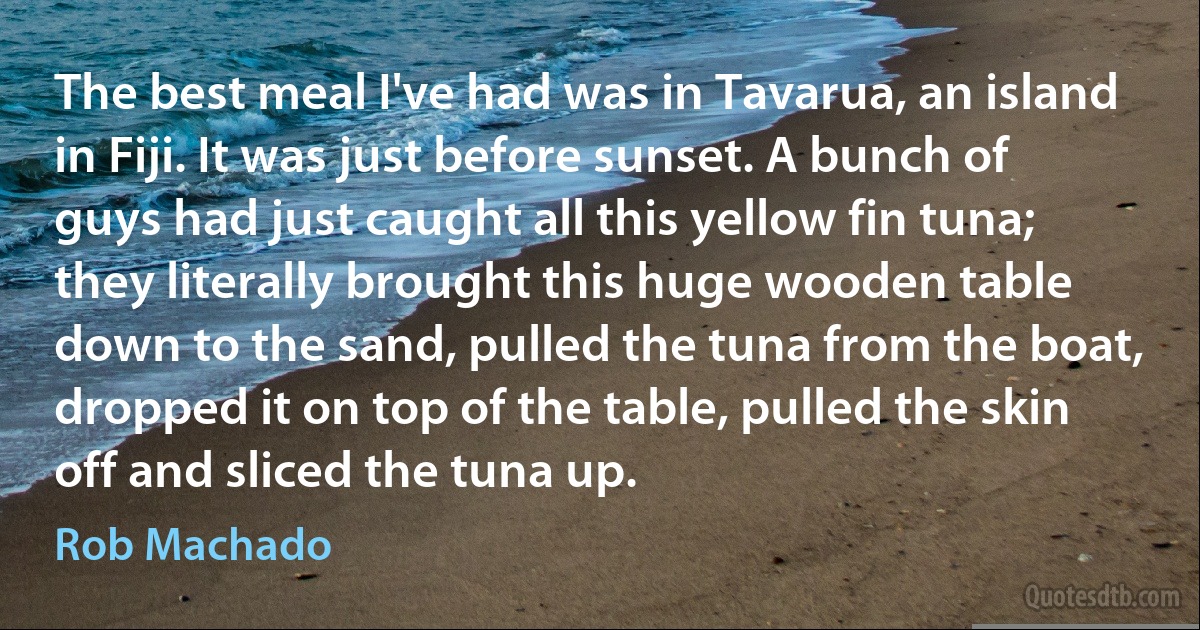 The best meal I've had was in Tavarua, an island in Fiji. It was just before sunset. A bunch of guys had just caught all this yellow fin tuna; they literally brought this huge wooden table down to the sand, pulled the tuna from the boat, dropped it on top of the table, pulled the skin off and sliced the tuna up. (Rob Machado)