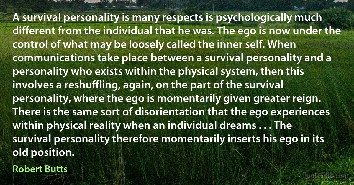 A survival personality is many respects is psychologically much different from the individual that he was. The ego is now under the control of what may be loosely called the inner self. When communications take place between a survival personality and a personality who exists within the physical system, then this involves a reshuffling, again, on the part of the survival personality, where the ego is momentarily given greater reign. There is the same sort of disorientation that the ego experiences within physical reality when an individual dreams . . . The survival personality therefore momentarily inserts his ego in its old position. (Robert Butts)