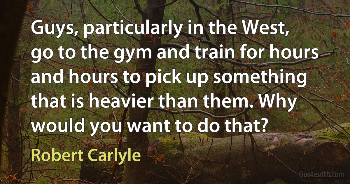 Guys, particularly in the West, go to the gym and train for hours and hours to pick up something that is heavier than them. Why would you want to do that? (Robert Carlyle)