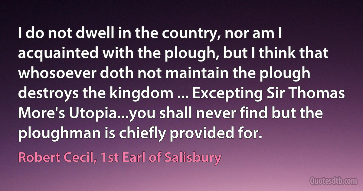 I do not dwell in the country, nor am I acquainted with the plough, but I think that whosoever doth not maintain the plough destroys the kingdom ... Excepting Sir Thomas More's Utopia...you shall never find but the ploughman is chiefly provided for. (Robert Cecil, 1st Earl of Salisbury)