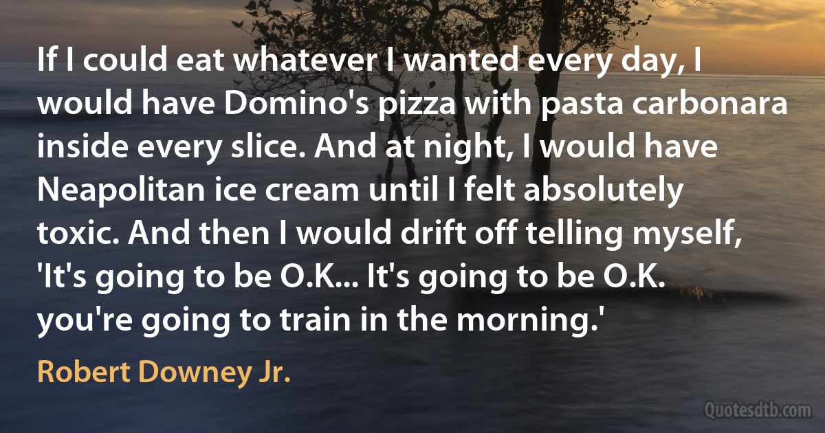 If I could eat whatever I wanted every day, I would have Domino's pizza with pasta carbonara inside every slice. And at night, I would have Neapolitan ice cream until I felt absolutely toxic. And then I would drift off telling myself, 'It's going to be O.K... It's going to be O.K. you're going to train in the morning.' (Robert Downey Jr.)