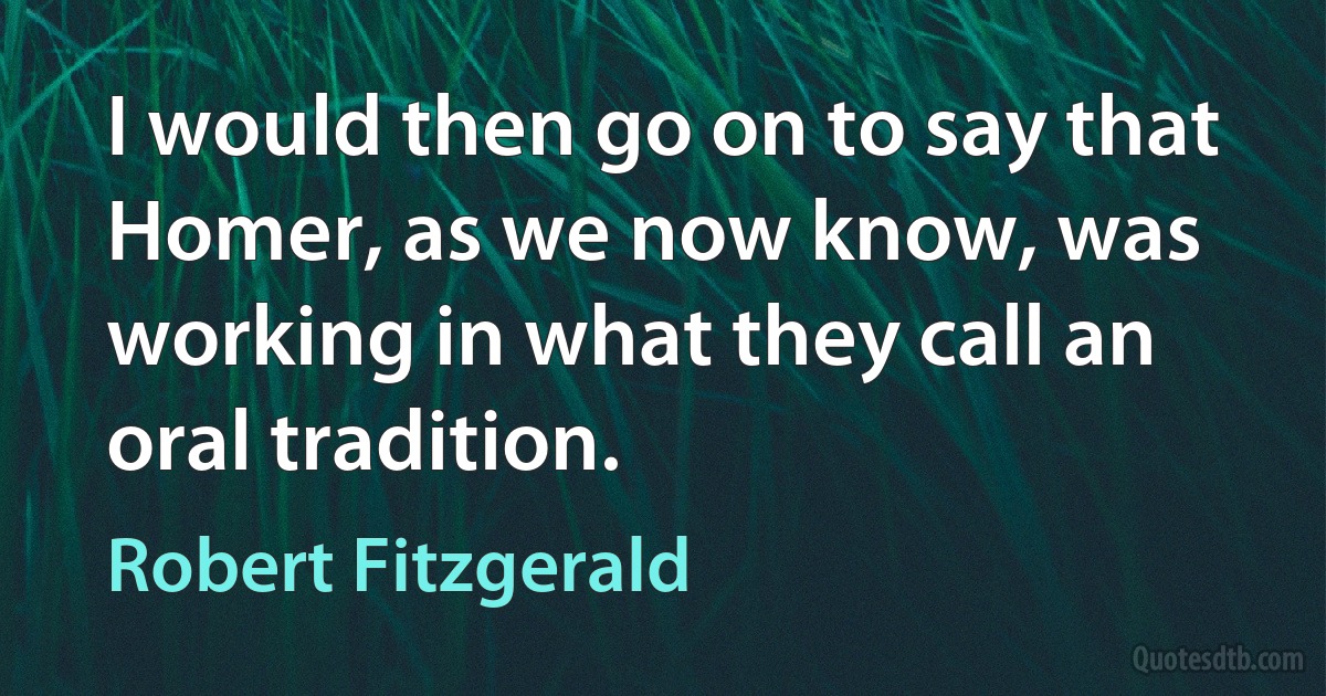 I would then go on to say that Homer, as we now know, was working in what they call an oral tradition. (Robert Fitzgerald)