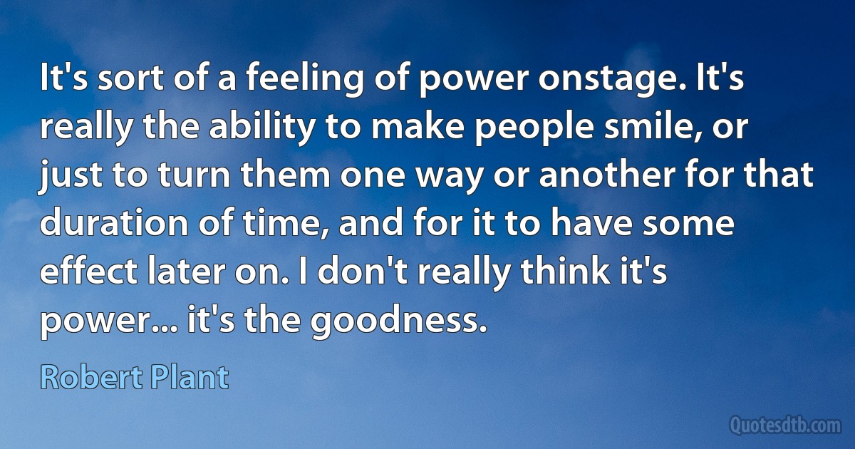 It's sort of a feeling of power onstage. It's really the ability to make people smile, or just to turn them one way or another for that duration of time, and for it to have some effect later on. I don't really think it's power... it's the goodness. (Robert Plant)