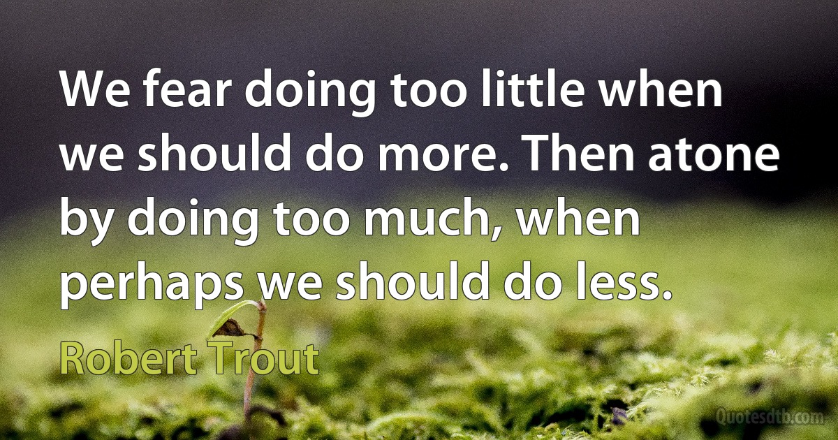 We fear doing too little when we should do more. Then atone by doing too much, when perhaps we should do less. (Robert Trout)