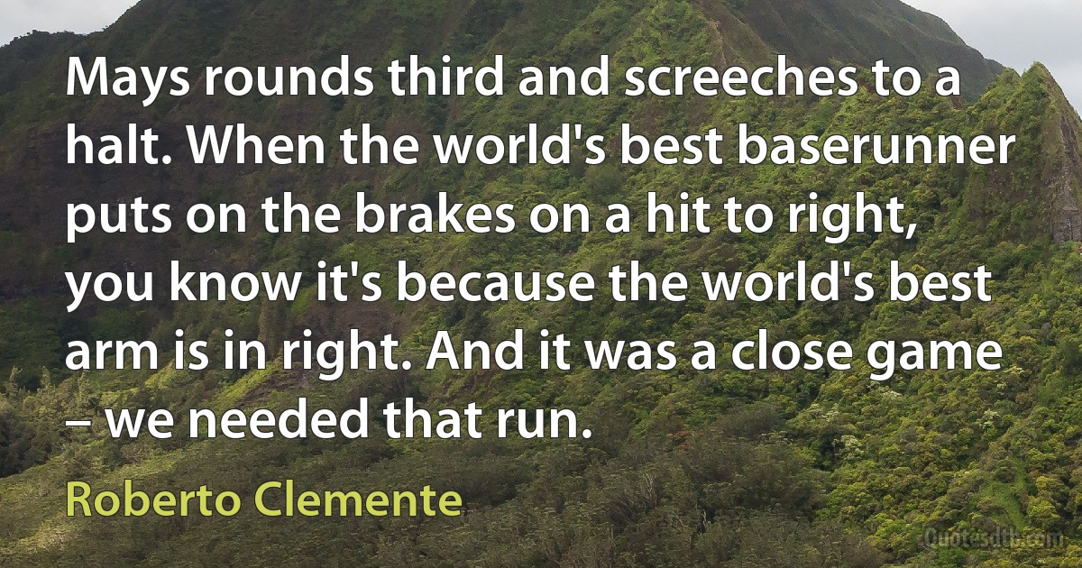 Mays rounds third and screeches to a halt. When the world's best baserunner puts on the brakes on a hit to right, you know it's because the world's best arm is in right. And it was a close game – we needed that run. (Roberto Clemente)