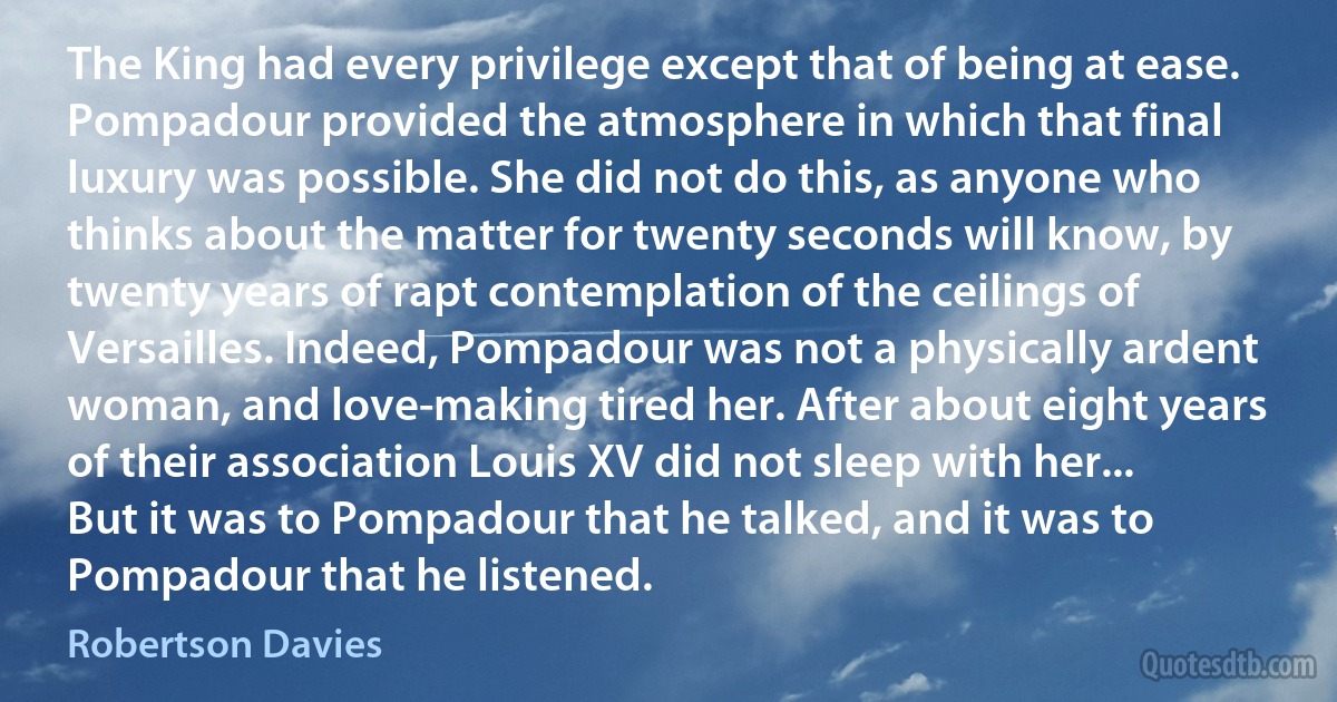 The King had every privilege except that of being at ease. Pompadour provided the atmosphere in which that final luxury was possible. She did not do this, as anyone who thinks about the matter for twenty seconds will know, by twenty years of rapt contemplation of the ceilings of Versailles. Indeed, Pompadour was not a physically ardent woman, and love-making tired her. After about eight years of their association Louis XV did not sleep with her... But it was to Pompadour that he talked, and it was to Pompadour that he listened. (Robertson Davies)