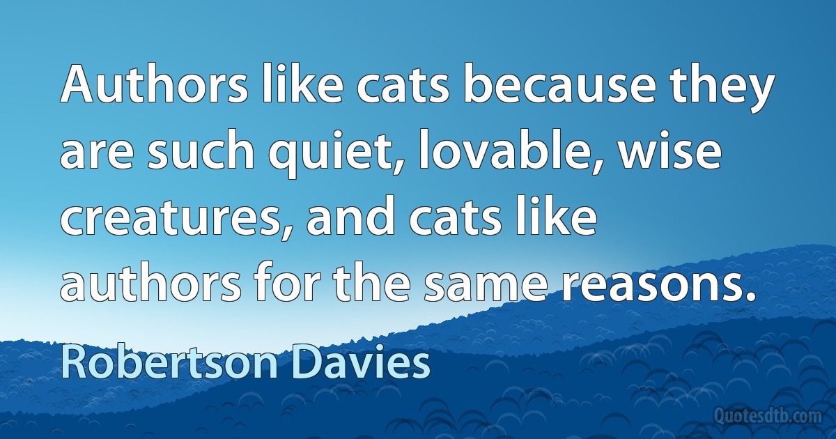 Authors like cats because they are such quiet, lovable, wise creatures, and cats like authors for the same reasons. (Robertson Davies)