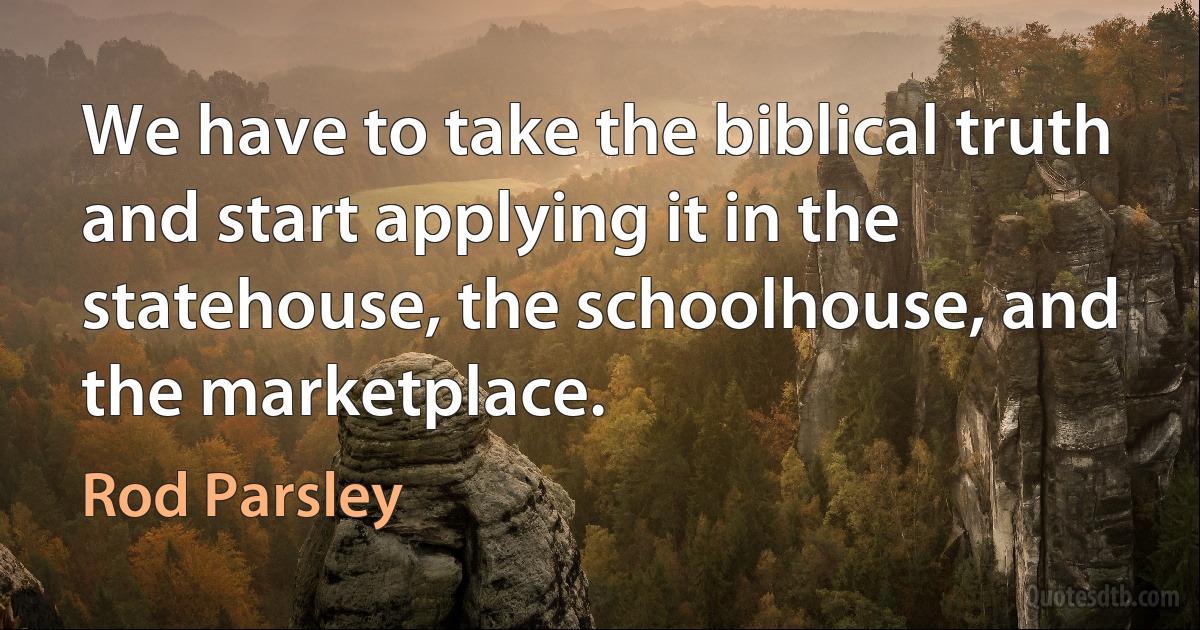 We have to take the biblical truth and start applying it in the statehouse, the schoolhouse, and the marketplace. (Rod Parsley)