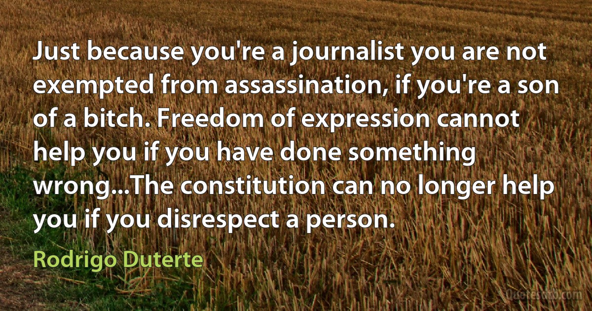 Just because you're a journalist you are not exempted from assassination, if you're a son of a bitch. Freedom of expression cannot help you if you have done something wrong...The constitution can no longer help you if you disrespect a person. (Rodrigo Duterte)