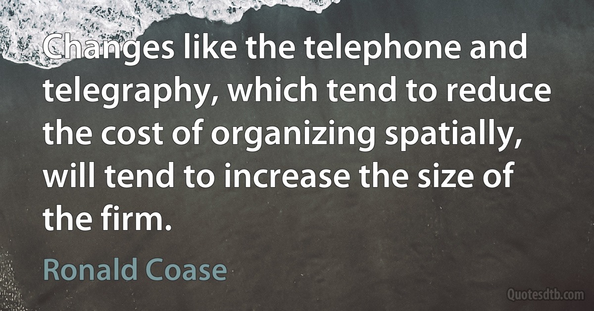 Changes like the telephone and telegraphy, which tend to reduce the cost of organizing spatially, will tend to increase the size of the firm. (Ronald Coase)