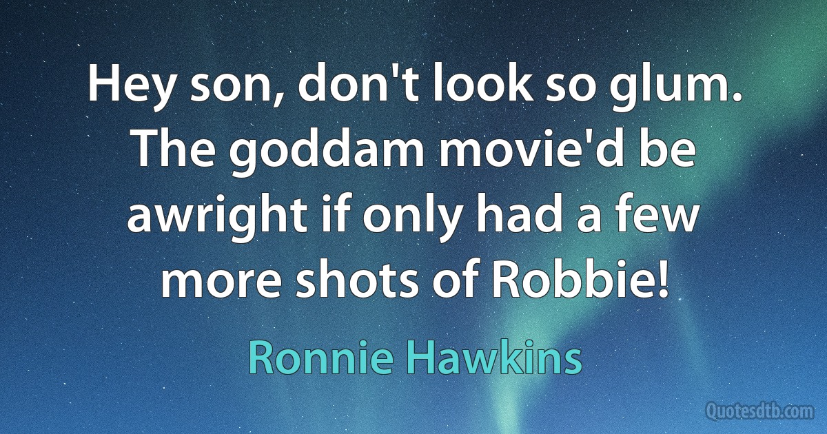 Hey son, don't look so glum. The goddam movie'd be awright if only had a few more shots of Robbie! (Ronnie Hawkins)