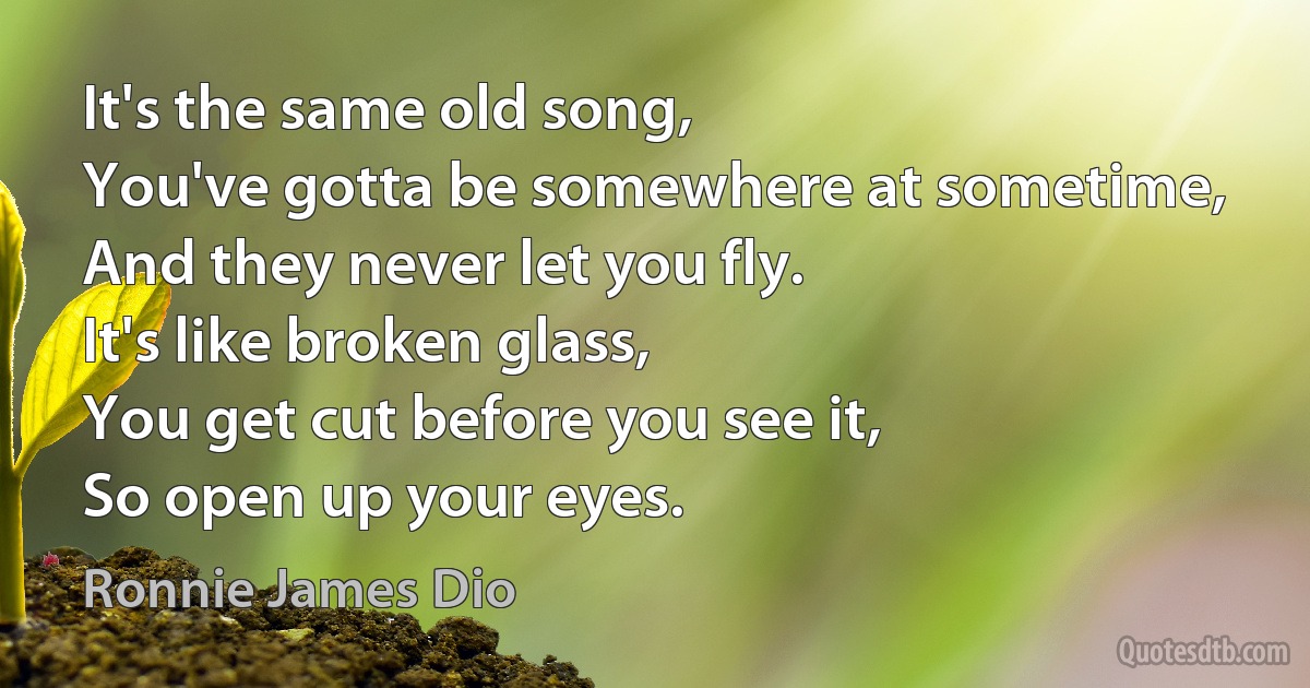 It's the same old song,
You've gotta be somewhere at sometime,
And they never let you fly.
It's like broken glass,
You get cut before you see it,
So open up your eyes. (Ronnie James Dio)