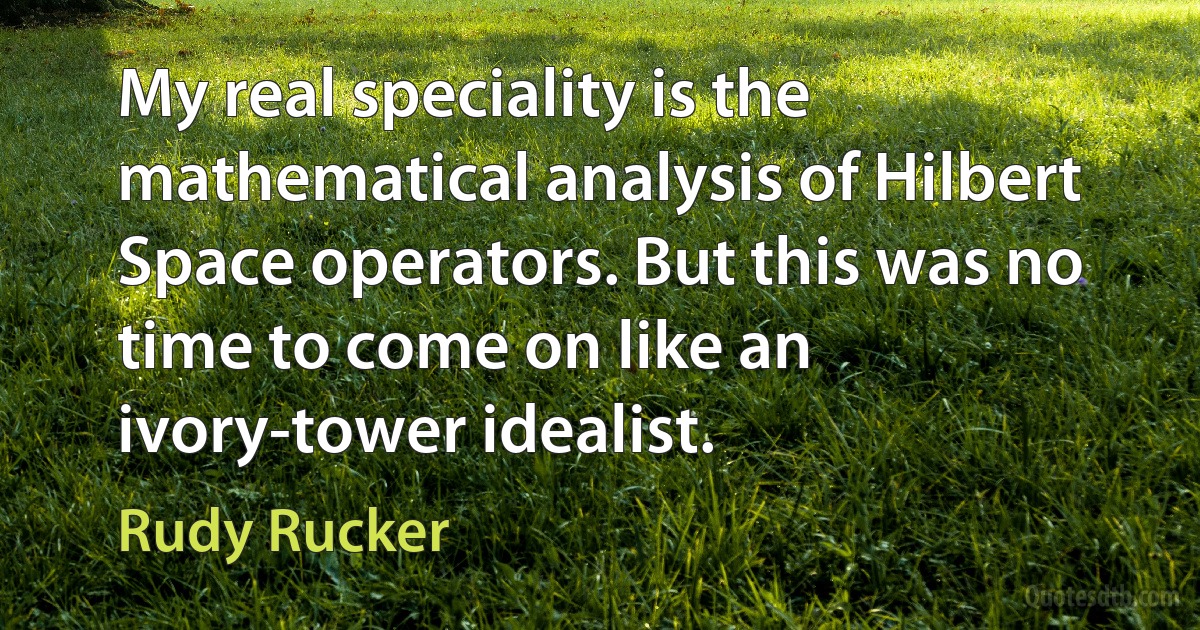 My real speciality is the mathematical analysis of Hilbert Space operators. But this was no time to come on like an ivory-tower idealist. (Rudy Rucker)