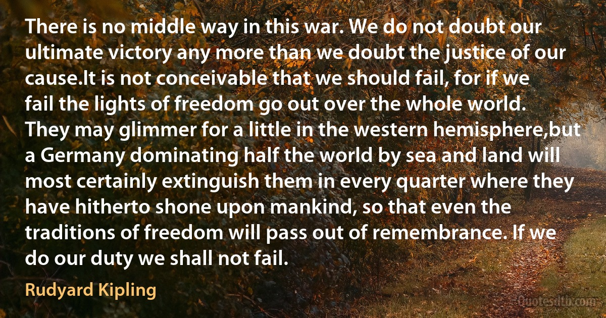 There is no middle way in this war. We do not doubt our ultimate victory any more than we doubt the justice of our cause.It is not conceivable that we should fail, for if we fail the lights of freedom go out over the whole world. They may glimmer for a little in the western hemisphere,but a Germany dominating half the world by sea and land will most certainly extinguish them in every quarter where they have hitherto shone upon mankind, so that even the traditions of freedom will pass out of remembrance. If we do our duty we shall not fail. (Rudyard Kipling)