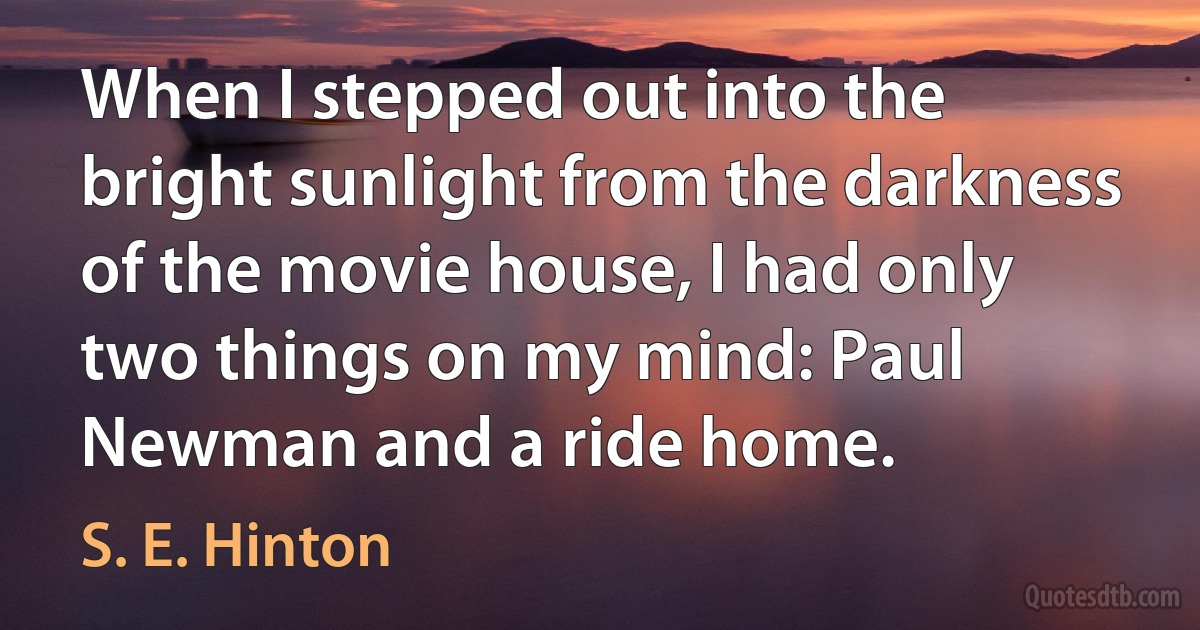 When I stepped out into the bright sunlight from the darkness of the movie house, I had only two things on my mind: Paul Newman and a ride home. (S. E. Hinton)