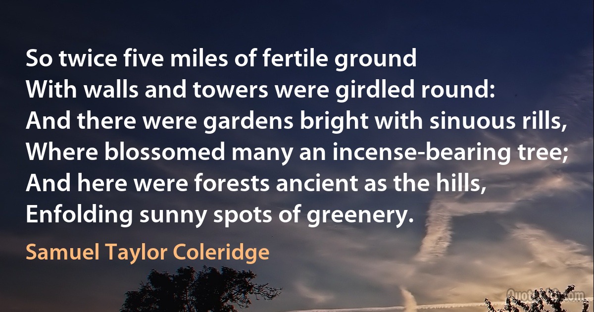 So twice five miles of fertile ground
With walls and towers were girdled round:
And there were gardens bright with sinuous rills,
Where blossomed many an incense-bearing tree;
And here were forests ancient as the hills,
Enfolding sunny spots of greenery. (Samuel Taylor Coleridge)