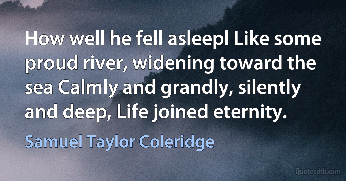 How well he fell asleepl Like some proud river, widening toward the sea Calmly and grandly, silently and deep, Life joined eternity. (Samuel Taylor Coleridge)