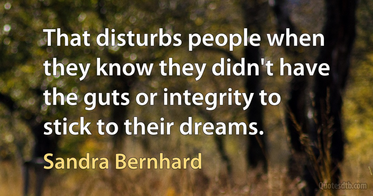 That disturbs people when they know they didn't have the guts or integrity to stick to their dreams. (Sandra Bernhard)