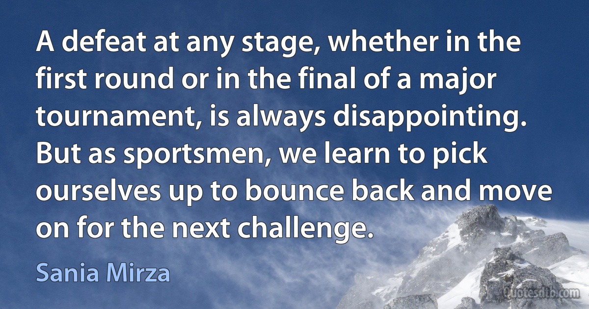 A defeat at any stage, whether in the first round or in the final of a major tournament, is always disappointing. But as sportsmen, we learn to pick ourselves up to bounce back and move on for the next challenge. (Sania Mirza)