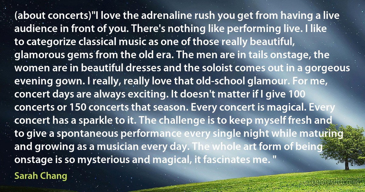 (about concerts)"I love the adrenaline rush you get from having a live audience in front of you. There's nothing like performing live. I like to categorize classical music as one of those really beautiful, glamorous gems from the old era. The men are in tails onstage, the women are in beautiful dresses and the soloist comes out in a gorgeous evening gown. I really, really love that old-school glamour. For me, concert days are always exciting. It doesn't matter if I give 100 concerts or 150 concerts that season. Every concert is magical. Every concert has a sparkle to it. The challenge is to keep myself fresh and to give a spontaneous performance every single night while maturing and growing as a musician every day. The whole art form of being onstage is so mysterious and magical, it fascinates me. " (Sarah Chang)