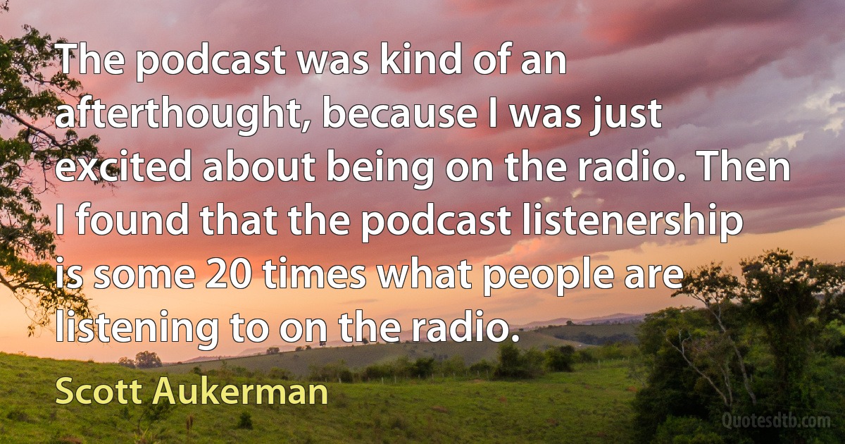 The podcast was kind of an afterthought, because I was just excited about being on the radio. Then I found that the podcast listenership is some 20 times what people are listening to on the radio. (Scott Aukerman)