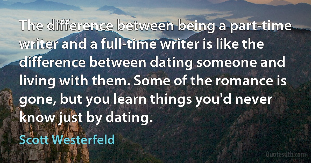 The difference between being a part-time writer and a full-time writer is like the difference between dating someone and living with them. Some of the romance is gone, but you learn things you'd never know just by dating. (Scott Westerfeld)