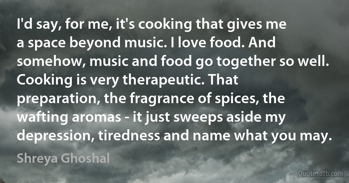 I'd say, for me, it's cooking that gives me a space beyond music. I love food. And somehow, music and food go together so well. Cooking is very therapeutic. That preparation, the fragrance of spices, the wafting aromas - it just sweeps aside my depression, tiredness and name what you may. (Shreya Ghoshal)