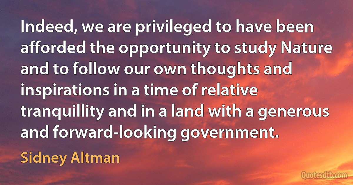 Indeed, we are privileged to have been afforded the opportunity to study Nature and to follow our own thoughts and inspirations in a time of relative tranquillity and in a land with a generous and forward-looking government. (Sidney Altman)