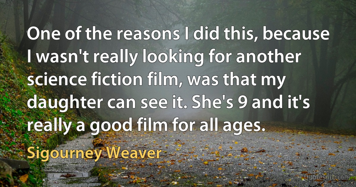 One of the reasons I did this, because I wasn't really looking for another science fiction film, was that my daughter can see it. She's 9 and it's really a good film for all ages. (Sigourney Weaver)