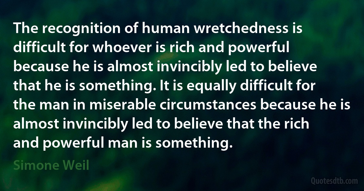 The recognition of human wretchedness is difficult for whoever is rich and powerful because he is almost invincibly led to believe that he is something. It is equally difficult for the man in miserable circumstances because he is almost invincibly led to believe that the rich and powerful man is something. (Simone Weil)