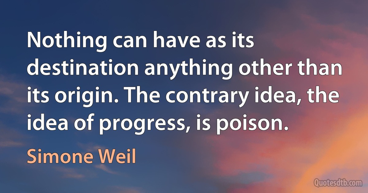 Nothing can have as its destination anything other than its origin. The contrary idea, the idea of progress, is poison. (Simone Weil)