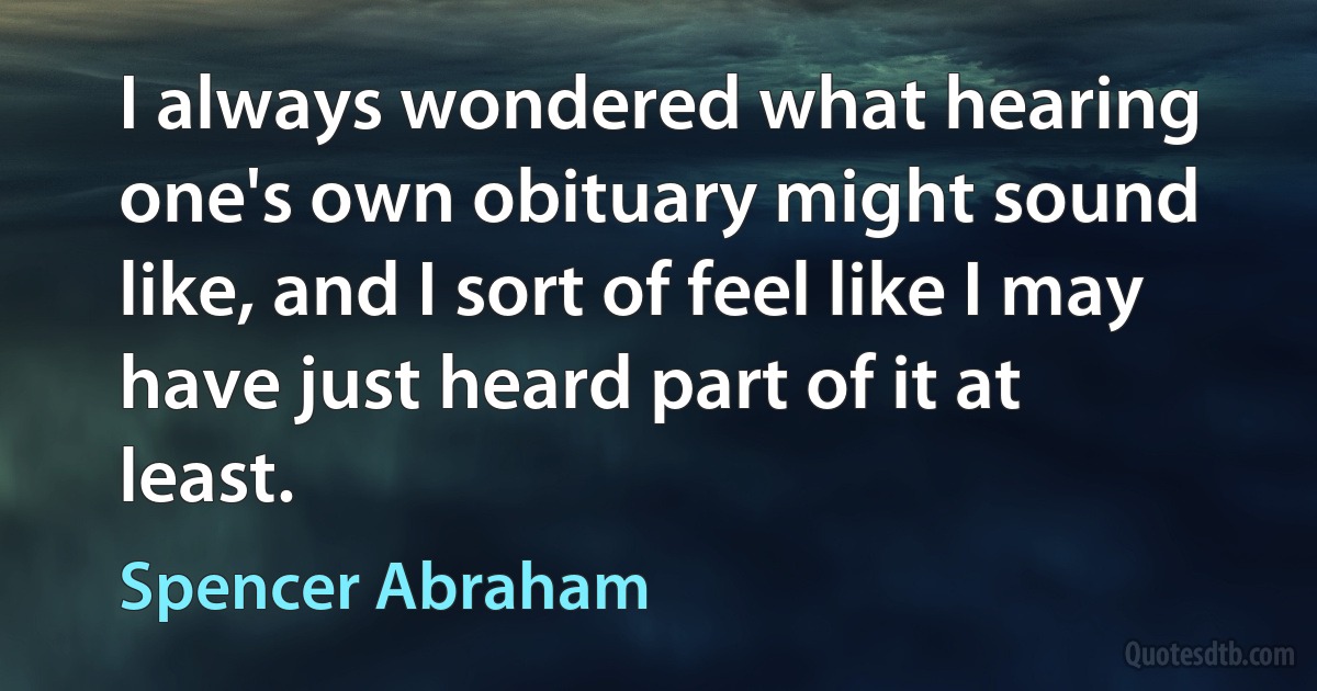 I always wondered what hearing one's own obituary might sound like, and I sort of feel like I may have just heard part of it at least. (Spencer Abraham)