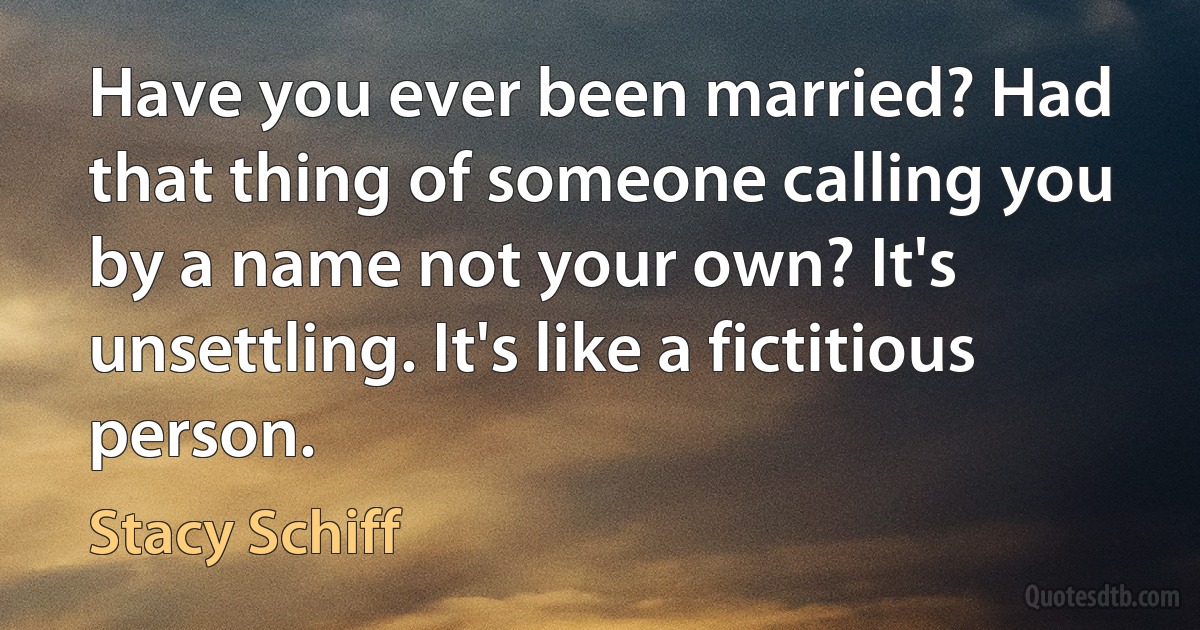 Have you ever been married? Had that thing of someone calling you by a name not your own? It's unsettling. It's like a fictitious person. (Stacy Schiff)