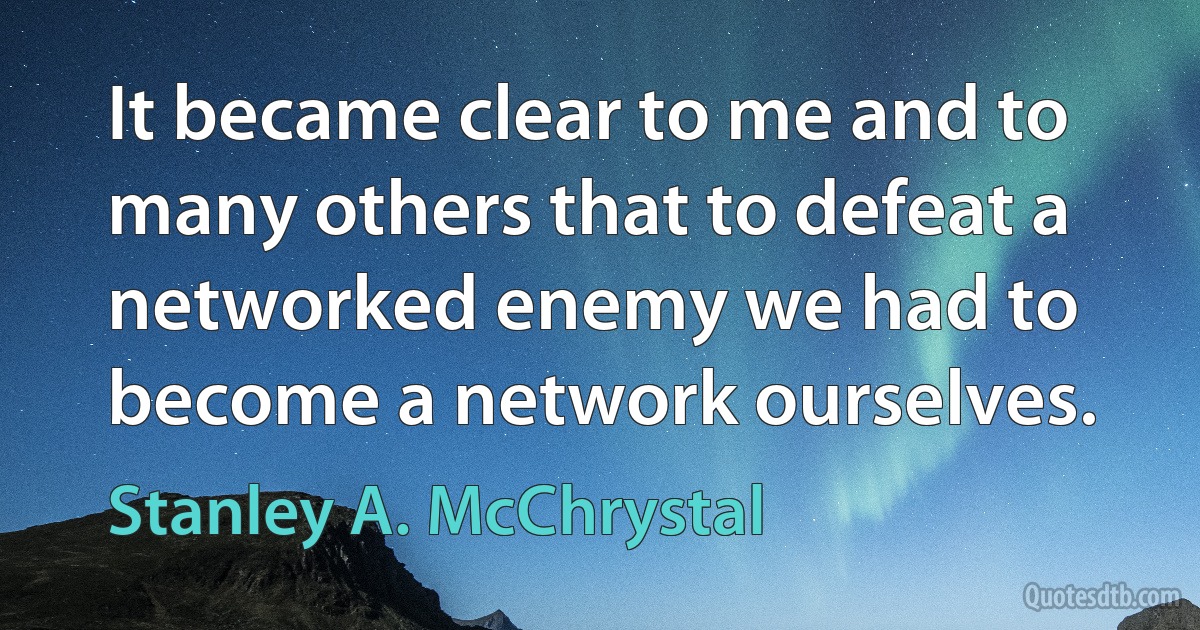 It became clear to me and to many others that to defeat a networked enemy we had to become a network ourselves. (Stanley A. McChrystal)