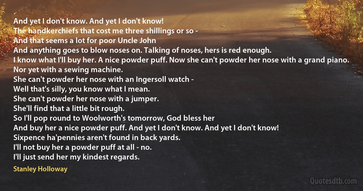 And yet I don't know. And yet I don't know!
The handkerchiefs that cost me three shillings or so -
And that seems a lot for poor Uncle John
And anything goes to blow noses on. Talking of noses, hers is red enough.
I know what I'll buy her. A nice powder puff. Now she can't powder her nose with a grand piano.
Nor yet with a sewing machine.
She can't powder her nose with an Ingersoll watch -
Well that's silly, you know what I mean.
She can't powder her nose with a jumper.
She'll find that a little bit rough.
So I'll pop round to Woolworth's tomorrow, God bless her
And buy her a nice powder puff. And yet I don't know. And yet I don't know!
Sixpence ha'pennies aren't found in back yards.
I'll not buy her a powder puff at all - no.
I'll just send her my kindest regards. (Stanley Holloway)