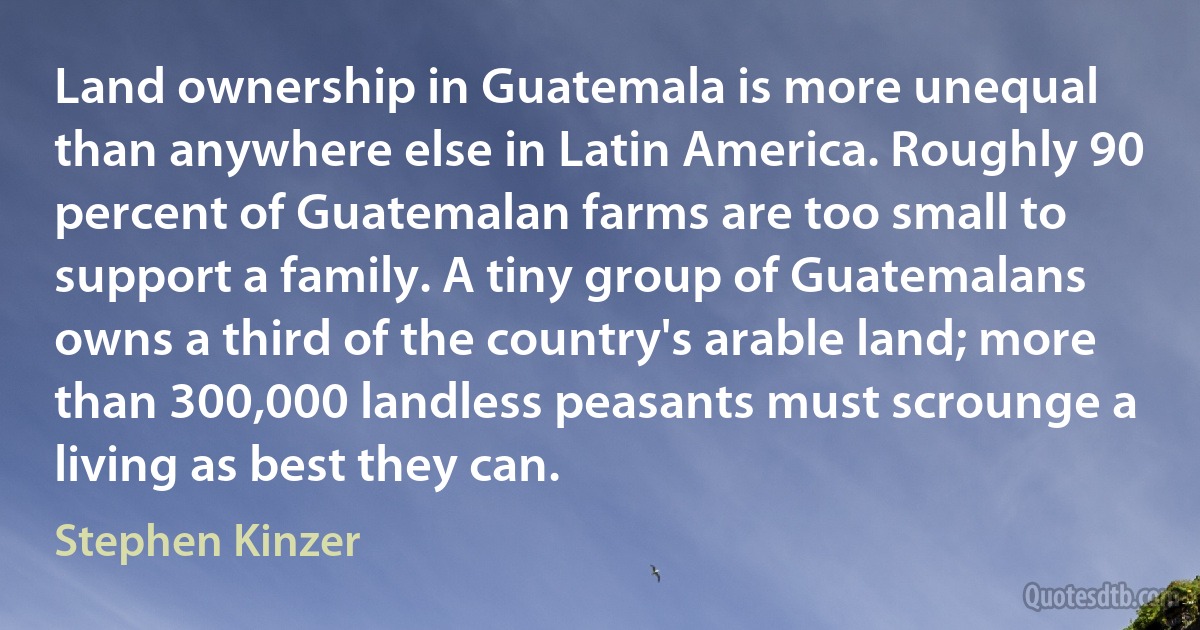 Land ownership in Guatemala is more unequal than anywhere else in Latin America. Roughly 90 percent of Guatemalan farms are too small to support a family. A tiny group of Guatemalans owns a third of the country's arable land; more than 300,000 landless peasants must scrounge a living as best they can. (Stephen Kinzer)