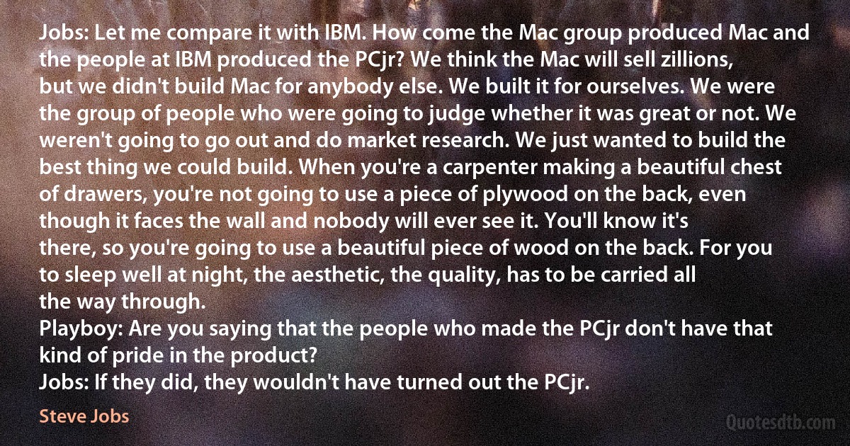 Jobs: Let me compare it with IBM. How come the Mac group produced Mac and the people at IBM produced the PCjr? We think the Mac will sell zillions, but we didn't build Mac for anybody else. We built it for ourselves. We were the group of people who were going to judge whether it was great or not. We weren't going to go out and do market research. We just wanted to build the best thing we could build. When you're a carpenter making a beautiful chest of drawers, you're not going to use a piece of plywood on the back, even though it faces the wall and nobody will ever see it. You'll know it's there, so you're going to use a beautiful piece of wood on the back. For you to sleep well at night, the aesthetic, the quality, has to be carried all the way through.
Playboy: Are you saying that the people who made the PCjr don't have that kind of pride in the product?
Jobs: If they did, they wouldn't have turned out the PCjr. (Steve Jobs)