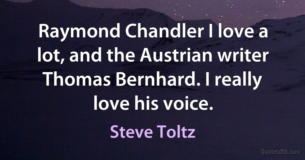 Raymond Chandler I love a lot, and the Austrian writer Thomas Bernhard. I really love his voice. (Steve Toltz)