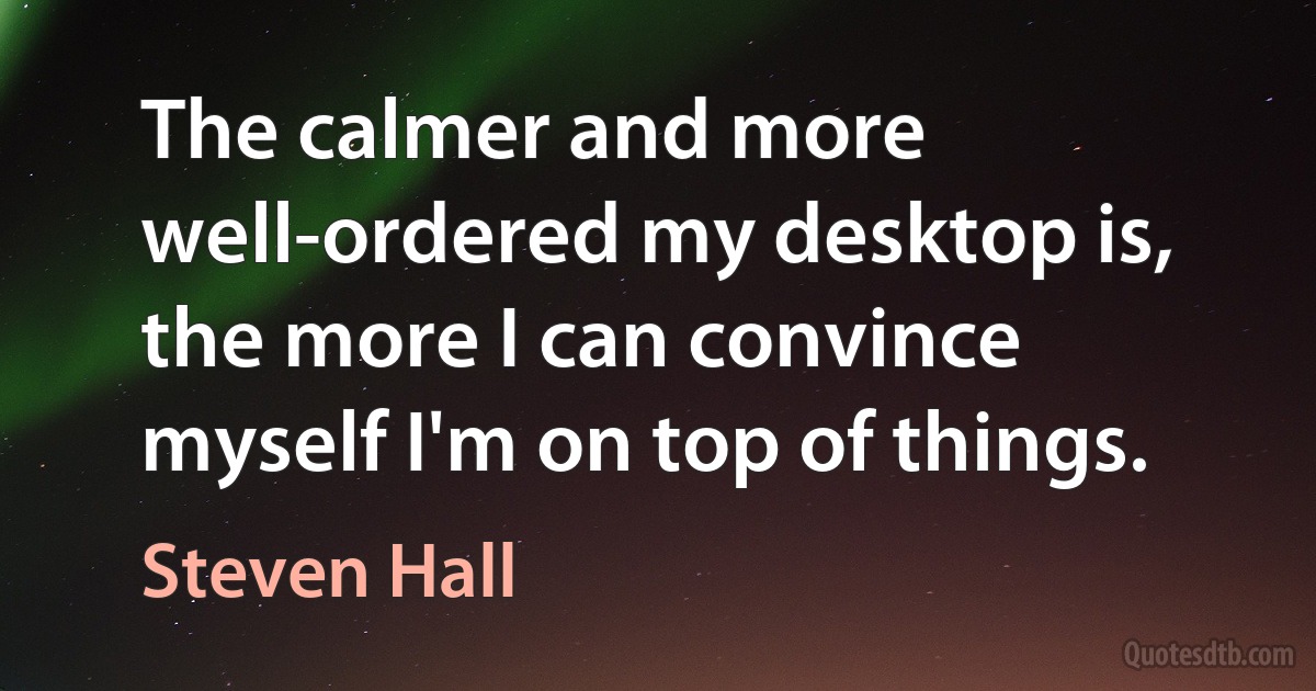 The calmer and more well-ordered my desktop is, the more I can convince myself I'm on top of things. (Steven Hall)