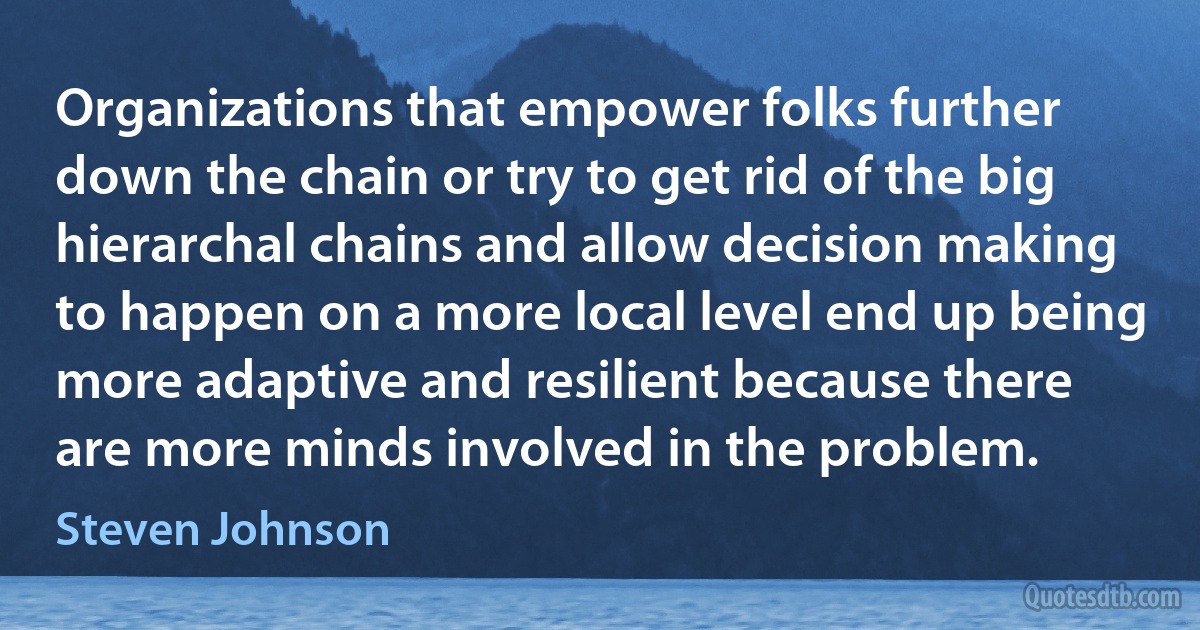 Organizations that empower folks further down the chain or try to get rid of the big hierarchal chains and allow decision making to happen on a more local level end up being more adaptive and resilient because there are more minds involved in the problem. (Steven Johnson)